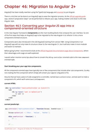 GoalKicker.com – AngularJS Notes for Professionals 162
Chapter 46: Migration to Angular 2+
AngularJS has been totally rewritten using the TypeScript language and renamed to just Angular.
There is a lot that can be done to an AngularJS app to ease the migration process. As the oﬃcial upgrade guide
says, several "preparation steps" can be performed to refactor your app, making it better and closer to the new
Angular style.
Section 46.1: Converting your AngularJS app into a
componend-oriented structure
In the new Angular framework, Components are the main building blocks that compose the user interface. So one
of the ﬁrst steps that helps an AngularJS app to be migrated to the new Angular is to refactor it into a more
component-oriented structure.
Components were also introduced in the old AngularJS starting from version 1.5+. Using Components in an
AngularJS app will not only make its structure closer to the new Angular 2+, but it will also make it more modular
and easier to maintain.
Before going further I recommend to look at the oﬃcial AngularJS documentation page about Components, where
their advantages and usage are well explained.
I would rather mention some tips about how to convert the old ng-controller oriented code to the new component
oriented style.
Start breaking your your app into components
All the component-oriented apps have typically one or few components that include other sub-components. So why
not creating the ﬁrst component which simply will contain your app (or a big piece of it).
Assume that we have a piece of code assigned to a controller, named UserListController, and we want to make a
component of it, which we'll name UserListComponent.
current HTML:
<div ng-controller="UserListController as listctrl">
<ul>
<li ng-repeat="user in myUserList">
{{ user }}
</li>
</ul>
</div>
current JavaScript:
app.controller("UserListController", function($scope, SomeService) {
$scope.myUserList = ['Shin', 'Helias', 'Kalhac'];
this.someFunction = function() {
// ...
}
// ...
 