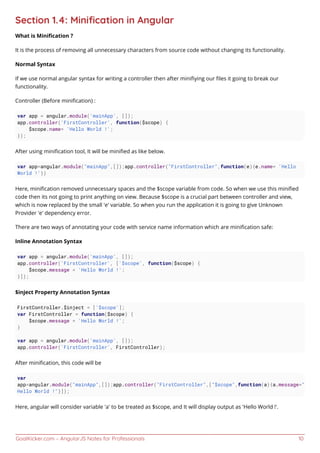 GoalKicker.com – AngularJS Notes for Professionals 10
Section 1.4: Miniﬁcation in Angular
What is Miniﬁcation ?
It is the process of removing all unnecessary characters from source code without changing its functionality.
Normal Syntax
If we use normal angular syntax for writing a controller then after miniﬁying our ﬁles it going to break our
functionality.
Controller (Before miniﬁcation) :
var app = angular.module('mainApp', []);
app.controller('FirstController', function($scope) {
$scope.name= 'Hello World !';
});
After using miniﬁcation tool, It will be miniﬁed as like below.
var app=angular.module("mainApp",[]);app.controller("FirstController",function(e){e.name= 'Hello
World !'})
Here, miniﬁcation removed unnecessary spaces and the $scope variable from code. So when we use this miniﬁed
code then its not going to print anything on view. Because $scope is a crucial part between controller and view,
which is now replaced by the small 'e' variable. So when you run the application it is going to give Unknown
Provider 'e' dependency error.
There are two ways of annotating your code with service name information which are miniﬁcation safe:
Inline Annotation Syntax
var app = angular.module('mainApp', []);
app.controller('FirstController', ['$scope', function($scope) {
$scope.message = 'Hello World !';
}]);
$inject Property Annotation Syntax
FirstController.$inject = ['$scope'];
var FirstController = function($scope) {
$scope.message = 'Hello World !';
}
var app = angular.module('mainApp', []);
app.controller('FirstController', FirstController);
After miniﬁcation, this code will be
var
app=angular.module("mainApp",[]);app.controller("FirstController",["$scope",function(a){a.message="
Hello World !"}]);
Here, angular will consider variable 'a' to be treated as $scope, and It will display output as 'Hello World !'.
 