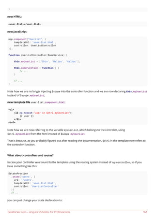 GoalKicker.com – AngularJS Notes for Professionals 163
}
new HTML:
<user-list></user-list>
new JavaScript:
app.component("UserList", {
templateUrl: 'user-list.html',
controller: UserListController
});
function UserListController(SomeService) {
this.myUserList = ['Shin', 'Helias', 'Kalhac'];
this.someFunction = function() {
// ...
}
// ...
}
Note how we are no longer injecting $scope into the controller function and we are now declaring this.myUserList
instead of $scope.myUserList;
new template ﬁle user-list.component.html:
<ul>
<li ng-repeat="user in $ctrl.myUserList">
{{ user }}
</li>
</ul>
Note how we are now referring to the variable myUserList, which belongs to the controller, using
$ctrl.myUserList from the html instead of $scope.myUserList.
That is because, as you probably ﬁgured out after reading the documentation, $ctrl in the template now refers to
the controller function.
What about controllers and routes?
In case your controller was bound to the template using the routing system instead of ng-controller, so if you
have something like this:
$stateProvider
.state('users', {
url: '/users',
templateUrl: 'user-list.html',
controller: 'UserListController'
})
// ..
you can just change your state declaration to:
 