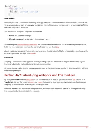 GoalKicker.com – AngularJS Notes for Professionals 164
$stateProvider
.state('users', {
url: '/',
template: '<user-list></user-list>'
})
// ..
What's next?
Now that you have a component containing your app (whether it contains the entire application or a part of it, like a
view), you should now start to break your component into multiple nested components, by wrapping parts of it into
new sub-components, and so on.
You should start using the Component features like
Inputs and Outputs bindings
lifecycle hooks such as $onInit(), $onChanges(), etc...
After reading the Component documentation you should already know how to use all those component features,
but if you need a concrete example of a real simple app, you can check this.
Also, if inside your component's controller you have some functions that hold a lot of logic code, a good idea can be
considering to move that logic into services.
Conclusion
Adopting a component-based approach pushes your AngularJS one step closer to migrate it to the new Angular
framework, but it also makes it better and much more modular.
Of course there are a lot of other steps you can do to go further into the new Angular 2+ direction, which I will list in
the following examples.
Section 46.2: Introducing Webpack and ES6 modules
By using a module loader like Webpack we can beneﬁt the built-in module system available in ES6 (as well as in
TypeScript). We can then use the import and export features that allow us to specify what pieces of code can we
are going to share between diﬀerent parts of the application.
When we then take our applications into production, module loaders also make it easier to package them all up
into production bundles with batteries included.
 