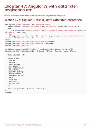 GoalKicker.com – AngularJS Notes for Professionals 165
Chapter 47: AngularJS with data ﬁlter,
pagination etc
Provider example and query about display data with ﬁlter, pagination etc in Angularjs.
Section 47.1: AngularJS display data with ﬁlter, pagination
<div ng-app="MainApp" ng-controller="SampleController">
<input ng-model="dishName" id="search" class="form-control" placeholder="Filter text">
<ul>
<li dir-paginate="dish in dishes | filter : dishName | itemsPerPage: pageSize" pagination-
id="flights">{{dish}}</li>
</ul>
<dir-pagination-controls boundary-links="true" on-page-change="changeHandler(newPageNumber)"
pagination-id="flights"></dir-pagination-controls>
</div>
<script type="text/javascript" src="angular.min.js"></script>
<script type="text/javascript" src="pagination.js"></script>
<script type="text/javascript">
var MainApp = angular.module('MainApp', ['angularUtils.directives.dirPagination'])
MainApp.controller('SampleController', ['$scope', '$filter', function ($scope, $filter) {
$scope.pageSize = 5;
$scope.dishes = [
'noodles',
'sausage',
'beans on toast',
'cheeseburger',
'battered mars bar',
'crisp butty',
'yorkshire pudding',
'wiener schnitzel',
'sauerkraut mit ei',
'salad',
'onion soup',
'bak choi',
'avacado maki'
];
$scope.changeHandler = function (newPage) { };
}]);
</script>
 