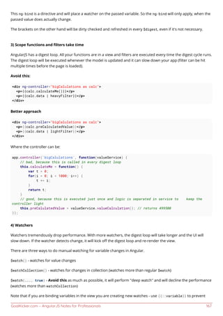 GoalKicker.com – AngularJS Notes for Professionals 167
This ng-bind is a directive and will place a watcher on the passed variable. So the ng-bind will only apply, when the
passed value does actually change.
The brackets on the other hand will be dirty checked and refreshed in every $digest, even if it's not necessary.
3) Scope functions and ﬁlters take time
AngularJS has a digest loop. All your functions are in a view and ﬁlters are executed every time the digest cycle runs.
The digest loop will be executed whenever the model is updated and it can slow down your app (ﬁlter can be hit
multiple times before the page is loaded).
Avoid this:
<div ng-controller="bigCalulations as calc">
<p>{{calc.calculateMe()}}</p>
<p>{{calc.data | heavyFilter}}</p>
</div>
Better approach
<div ng-controller="bigCalulations as calc">
<p>{{calc.preCalculatedValue}}</p>
<p>{{calc.data | lightFilter}}</p>
</div>
Where the controller can be:
app.controller('bigCalulations', function(valueService) {
// bad, because this is called in every digest loop
this.calculateMe = function() {
var t = 0;
for(i = 0; i < 1000; i++) {
t += i;
}
return t;
}
// good, because this is executed just once and logic is separated in service to keep the
controller light
this.preCalulatedValue = valueService.valueCalculation(); // returns 499500
});
4) Watchers
Watchers tremendously drop performance. With more watchers, the digest loop will take longer and the UI will
slow down. If the watcher detects change, it will kick oﬀ the digest loop and re-render the view.
There are three ways to do manual watching for variable changes in Angular.
$watch() - watches for value changes
$watchCollection() - watches for changes in collection (watches more than regular $watch)
$watch(..., true) - Avoid this as much as possible, it will perform "deep watch" and will decline the performance
(watches more than watchCollection)
Note that if you are binding variables in the view you are creating new watches - use {{::variable}} to prevent
 
