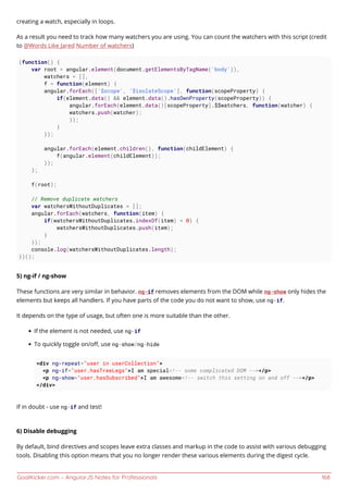 GoalKicker.com – AngularJS Notes for Professionals 168
creating a watch, especially in loops.
As a result you need to track how many watchers you are using. You can count the watchers with this script (credit
to @Words Like Jared Number of watchers)
(function() {
var root = angular.element(document.getElementsByTagName('body')),
watchers = [],
f = function(element) {
angular.forEach(['$scope', '$isolateScope'], function(scopeProperty) {
if(element.data() && element.data().hasOwnProperty(scopeProperty)) {
angular.forEach(element.data()[scopeProperty].$$watchers, function(watcher) {
watchers.push(watcher);
});
}
});
angular.forEach(element.children(), function(childElement) {
f(angular.element(childElement));
});
};
f(root);
// Remove duplicate watchers
var watchersWithoutDuplicates = [];
angular.forEach(watchers, function(item) {
if(watchersWithoutDuplicates.indexOf(item) < 0) {
watchersWithoutDuplicates.push(item);
}
});
console.log(watchersWithoutDuplicates.length);
})();
5) ng-if / ng-show
These functions are very similar in behavior. ng-if removes elements from the DOM while ng-show only hides the
elements but keeps all handlers. If you have parts of the code you do not want to show, use ng-if.
It depends on the type of usage, but often one is more suitable than the other.
If the element is not needed, use ng-if
To quickly toggle on/oﬀ, use ng-show/ng-hide
<div ng-repeat="user in userCollection">
<p ng-if="user.hasTreeLegs">I am special<!-- some complicated DOM --></p>
<p ng-show="user.hasSubscribed">I am awesome<!-- switch this setting on and off --></p>
</div>
If in doubt - use ng-if and test!
6) Disable debugging
By default, bind directives and scopes leave extra classes and markup in the code to assist with various debugging
tools. Disabling this option means that you no longer render these various elements during the digest cycle.
 