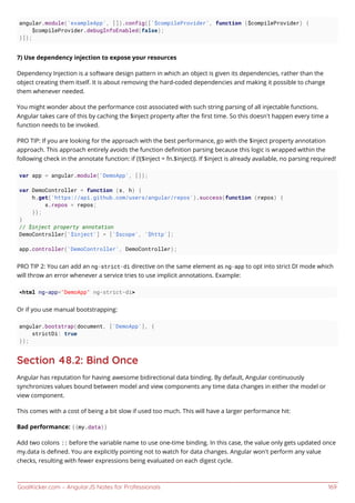 GoalKicker.com – AngularJS Notes for Professionals 169
angular.module('exampleApp', []).config(['$compileProvider', function ($compileProvider) {
$compileProvider.debugInfoEnabled(false);
}]);
7) Use dependency injection to expose your resources
Dependency Injection is a software design pattern in which an object is given its dependencies, rather than the
object creating them itself. It is about removing the hard-coded dependencies and making it possible to change
them whenever needed.
You might wonder about the performance cost associated with such string parsing of all injectable functions.
Angular takes care of this by caching the $inject property after the ﬁrst time. So this doesn’t happen every time a
function needs to be invoked.
PRO TIP: If you are looking for the approach with the best performance, go with the $inject property annotation
approach. This approach entirely avoids the function deﬁnition parsing because this logic is wrapped within the
following check in the annotate function: if (!($inject = fn.$inject)). If $inject is already available, no parsing required!
var app = angular.module('DemoApp', []);
var DemoController = function (s, h) {
h.get('https://api.github.com/users/angular/repos').success(function (repos) {
s.repos = repos;
});
}
// $inject property annotation
DemoController['$inject'] = ['$scope', '$http'];
app.controller('DemoController', DemoController);
PRO TIP 2: You can add an ng-strict-di directive on the same element as ng-app to opt into strict DI mode which
will throw an error whenever a service tries to use implicit annotations. Example:
<html ng-app="DemoApp" ng-strict-di>
Or if you use manual bootstrapping:
angular.bootstrap(document, ['DemoApp'], {
strictDi: true
});
Section 48.2: Bind Once
Angular has reputation for having awesome bidirectional data binding. By default, Angular continuously
synchronizes values bound between model and view components any time data changes in either the model or
view component.
This comes with a cost of being a bit slow if used too much. This will have a larger performance hit:
Bad performance: {{my.data}}
Add two colons :: before the variable name to use one-time binding. In this case, the value only gets updated once
my.data is deﬁned. You are explicitly pointing not to watch for data changes. Angular won't perform any value
checks, resulting with fewer expressions being evaluated on each digest cycle.
 