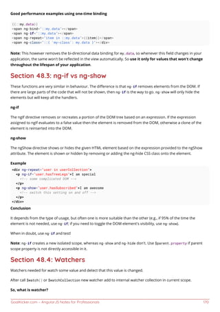 GoalKicker.com – AngularJS Notes for Professionals 170
Good performance examples using one-time binding
{{::my.data}}
<span ng-bind="::my.data"></span>
<span ng-if="::my.data"></span>
<span ng-repeat="item in ::my.data">{{item}}</span>
<span ng-class="::{ 'my-class': my.data }"></div>
Note: This however removes the bi-directional data binding for my.data, so whenever this ﬁeld changes in your
application, the same won't be reﬂected in the view automatically. So use it only for values that won't change
throughout the lifespan of your application.
Section 48.3: ng-if vs ng-show
These functions are very similar in behaviour. The diﬀerence is that ng-if removes elements from the DOM. If
there are large parts of the code that will not be shown, then ng-if is the way to go. ng-show will only hide the
elements but will keep all the handlers.
ng-if
The ngIf directive removes or recreates a portion of the DOM tree based on an expression. If the expression
assigned to ngIf evaluates to a false value then the element is removed from the DOM, otherwise a clone of the
element is reinserted into the DOM.
ng-show
The ngShow directive shows or hides the given HTML element based on the expression provided to the ngShow
attribute. The element is shown or hidden by removing or adding the ng-hide CSS class onto the element.
Example
<div ng-repeat="user in userCollection">
<p ng-if="user.hasTreeLegs">I am special
<!-- some complicated DOM -->
</p>
<p ng-show="user.hasSubscribed">I am aweosme
<!-- switch this setting on and off -->
</p>
</div>
Conclusion
It depends from the type of usage, but often one is more suitable than the other (e.g., if 95% of the time the
element is not needed, use ng-if; if you need to toggle the DOM element's visibility, use ng-show).
When in doubt, use ng-if and test!
Note: ng-if creates a new isolated scope, whereas ng-show and ng-hide don't. Use $parent.property if parent
scope property is not directly accessible in it.
Section 48.4: Watchers
Watchers needed for watch some value and detect that this value is changed.
After call $watch() or $watchCollection new watcher add to internal watcher collection in current scope.
So, what is watcher?
 