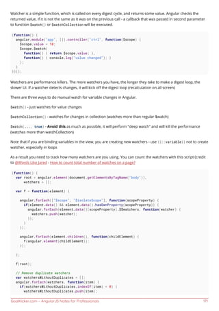 GoalKicker.com – AngularJS Notes for Professionals 171
Watcher is a simple function, which is called on every digest cycle, and returns some value. Angular checks the
returned value, if it is not the same as it was on the previous call - a callback that was passed in second parameter
to function $watch() or $watchCollection will be executed.
(function() {
angular.module("app", []).controller("ctrl", function($scope) {
$scope.value = 10;
$scope.$watch(
function() { return $scope.value; },
function() { console.log("value changed"); }
);
}
})();
Watchers are performance killers. The more watchers you have, the longer they take to make a digest loop, the
slower UI. If a watcher detects changes, it will kick oﬀ the digest loop (recalculation on all screen)
There are three ways to do manual watch for variable changes in Angular.
$watch() - just watches for value changes
$watchCollection() - watches for changes in collection (watches more than regular $watch)
$watch(..., true) - Avoid this as much as possible, it will perform "deep watch" and will kill the performance
(watches more than watchCollection)
Note that if you are binding variables in the view, you are creating new watchers - use {{::variable}} not to create
watcher, especially in loops
As a result you need to track how many watchers are you using. You can count the watchers with this script (credit
to @Words Like Jared - How to count total number of watches on a page?
(function() {
var root = angular.element(document.getElementsByTagName("body")),
watchers = [];
var f = function(element) {
angular.forEach(["$scope", "$isolateScope"], function(scopeProperty) {
if(element.data() && element.data().hasOwnProperty(scopeProperty)) {
angular.forEach(element.data()[scopeProperty].$$watchers, function(watcher) {
watchers.push(watcher);
});
}
});
angular.forEach(element.children(), function(childElement) {
f(angular.element(childElement));
});
};
f(root);
// Remove duplicate watchers
var watchersWithoutDuplicates = [];
angular.forEach(watchers, function(item) {
if(watchersWithoutDuplicates.indexOf(item) < 0) {
watchersWithoutDuplicates.push(item);
 