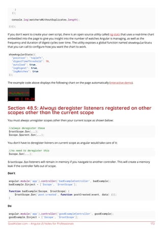 GoalKicker.com – AngularJS Notes for Professionals 172
}
});
console.log(watchersWithoutDuplicates.length);
})();
If you don't want to create your own script, there is an open source utility called ng-stats that uses a real-time chart
embedded into the page to give you insight into the number of watches Angular is managing, as well as the
frequency and duration of digest cycles over time. The utility exposes a global function named showAngularStats
that you can call to conﬁgure how you want the chart to work.
showAngularStats({
"position": "topleft",
"digestTimeThreshold": 16,
"autoload": true,
"logDigest": true,
"logWatches": true
});
The example code above displays the following chart on the page automatically (interactive demo).
Section 48.5: Always deregister listeners registered on other
scopes other than the current scope
You must always unregister scopes other then your current scope as shown below:
//always deregister these
$rootScope.$on(...);
$scope.$parent.$on(...);
You don't have to deregister listners on current scope as angular would take care of it:
//no need to deregister this
$scope.$on(...);
$rootScope.$on listeners will remain in memory if you navigate to another controller. This will create a memory
leak if the controller falls out of scope.
Don't
angular.module('app').controller('badExampleController', badExample);
badExample.$inject = ['$scope', '$rootScope'];
function badExample($scope, $rootScope) {
$rootScope.$on('post:created', function postCreated(event, data) {});
}
Do
angular.module('app').controller('goodExampleController', goodExample);
goodExample.$inject = ['$scope', '$rootScope'];
 