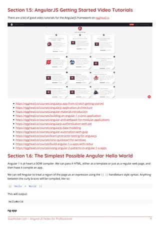 GoalKicker.com – AngularJS Notes for Professionals 11
Section 1.5: AngularJS Getting Started Video Tutorials
There are a lot of good video tutorials for the AngularJS framework on egghead.io
https://egghead.io/courses/angularjs-app-from-scratch-getting-started
https://egghead.io/courses/angularjs-application-architecture
https://egghead.io/courses/angular-material-introduction
https://egghead.io/courses/building-an-angular-1-x-ionic-application
https://egghead.io/courses/angular-and-webpack-for-modular-applications
https://egghead.io/courses/angularjs-authentication-with-jwt
https://egghead.io/courses/angularjs-data-modeling
https://egghead.io/courses/angular-automation-with-gulp
https://egghead.io/courses/learn-protractor-testing-for-angularjs
https://egghead.io/courses/ionic-quickstart-for-windows
https://egghead.io/courses/build-angular-1-x-apps-with-redux
https://egghead.io/courses/using-angular-2-patterns-in-angular-1-x-apps
Section 1.6: The Simplest Possible Angular Hello World
Angular 1 is at heart a DOM compiler. We can pass it HTML, either as a template or just as a regular web page, and
then have it compile an app.
We can tell Angular to treat a region of the page as an expression using the {{ }} handlebars style syntax. Anything
between the curly braces will be compiled, like so:
{{ 'Hello' + 'World' }}
This will output:
HelloWorld
ng-app
 