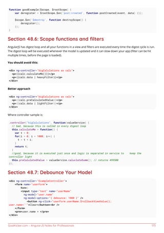 GoalKicker.com – AngularJS Notes for Professionals 173
function goodExample($scope, $rootScope) {
var deregister = $rootScope.$on('post:created', function postCreated(event, data) {});
$scope.$on('$destroy', function destroyScope() {
deregister();
});
}
Section 48.6: Scope functions and ﬁlters
AngularJS has digest loop and all your functions in a view and ﬁlters are executed every time the digest cycle is run.
The digest loop will be executed whenever the model is updated and it can slow down your app (ﬁlter can be hit
multiple times, before the page is loaded).
You should avoid this:
<div ng-controller="bigCalulations as calc">
<p>{{calc.calculateMe()}}</p>
<p>{{calc.data | heavyFilter}}</p>
</div>
Better approach
<div ng-controller="bigCalulations as calc">
<p>{{calc.preCalculatedValue}}</p>
<p>{{calc.data | lightFilter}}</p>
</div>
Where controller sample is:
.controller("bigCalulations", function(valueService) {
// bad, because this is called in every digest loop
this.calculateMe = function() {
var t = 0;
for(i = 0; i < 1000; i++) {
t = t + i;
}
return t;
}
//good, because it is executed just once and logic is separated in service to keep the
controller light
this.preCalulatedValue = valueService.caluclateSumm(); // returns 499500
});
Section 48.7: Debounce Your Model
<div ng-controller="ExampleController">
<form name="userForm">
Name:
<input type="text" name="userName"
ng-model="user.name"
ng-model-options="{ debounce: 1000 }" />
<button ng-click="userForm.userName.$rollbackViewValue();
user.name=''">Clear</button><br />
</form>
<pre>user.name = </pre>
</div>
 