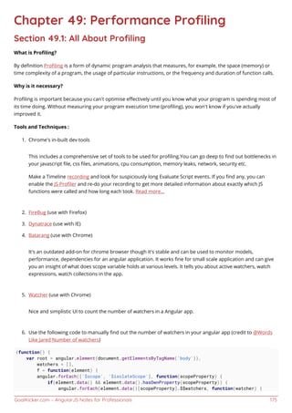 GoalKicker.com – AngularJS Notes for Professionals 175
Chapter 49: Performance Proﬁling
Section 49.1: All About Proﬁling
What is Proﬁling?
By deﬁnition Proﬁling is a form of dynamic program analysis that measures, for example, the space (memory) or
time complexity of a program, the usage of particular instructions, or the frequency and duration of function calls.
Why is it necessary?
Proﬁling is important because you can’t optimise eﬀectively until you know what your program is spending most of
its time doing. Without measuring your program execution time (proﬁling), you won’t know if you’ve actually
improved it.
Tools and Techniques :
Chrome's in-built dev tools1.
This includes a comprehensive set of tools to be used for proﬁling.You can go deep to ﬁnd out bottlenecks in
your javascript ﬁle, css ﬁles, animations, cpu consumption, memory leaks, network, security etc.
Make a Timeline recording and look for suspiciously long Evaluate Script events. If you ﬁnd any, you can
enable the JS Proﬁler and re-do your recording to get more detailed information about exactly which JS
functions were called and how long each took. Read more...
FireBug (use with Firefox)2.
Dynatrace (use with IE)3.
Batarang (use with Chrome)4.
It's an outdated add-on for chrome browser though it's stable and can be used to monitor models,
performance, dependencies for an angular application. It works ﬁne for small scale application and can give
you an insight of what does scope variable holds at various levels. It tells you about active watchers, watch
expressions, watch collections in the app.
Watcher (use with Chrome)5.
Nice and simplistic UI to count the number of watchers in a Angular app.
Use the following code to manually ﬁnd out the number of watchers in your angular app (credit to @Words6.
Like Jared Number of watchers)
(function() {
var root = angular.element(document.getElementsByTagName('body')),
watchers = [],
f = function(element) {
angular.forEach(['$scope', '$isolateScope'], function(scopeProperty) {
if(element.data() && element.data().hasOwnProperty(scopeProperty)) {
angular.forEach(element.data()[scopeProperty].$$watchers, function(watcher) {
 