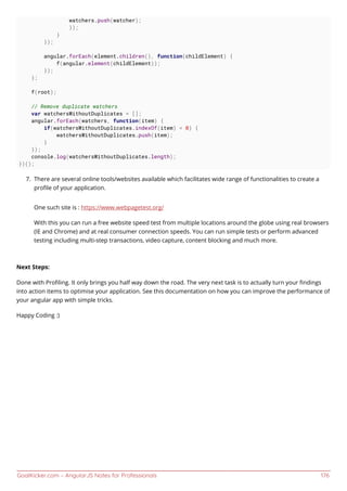 GoalKicker.com – AngularJS Notes for Professionals 176
watchers.push(watcher);
});
}
});
angular.forEach(element.children(), function(childElement) {
f(angular.element(childElement));
});
};
f(root);
// Remove duplicate watchers
var watchersWithoutDuplicates = [];
angular.forEach(watchers, function(item) {
if(watchersWithoutDuplicates.indexOf(item) < 0) {
watchersWithoutDuplicates.push(item);
}
});
console.log(watchersWithoutDuplicates.length);
})();
There are several online tools/websites available which facilitates wide range of functionalities to create a7.
proﬁle of your application.
One such site is : https://www.webpagetest.org/
With this you can run a free website speed test from multiple locations around the globe using real browsers
(IE and Chrome) and at real consumer connection speeds. You can run simple tests or perform advanced
testing including multi-step transactions, video capture, content blocking and much more.
Next Steps:
Done with Proﬁling. It only brings you half way down the road. The very next task is to actually turn your ﬁndings
into action items to optimise your application. See this documentation on how you can improve the performance of
your angular app with simple tricks.
Happy Coding :)
 