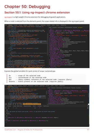 GoalKicker.com – AngularJS Notes for Professionals 177
Chapter 50: Debugging
Section 50.1: Using ng-inspect chrome extension
ng-inspect is a light weight Chrome extension for debugging AngularJS applications.
When a node is selected from the elements panel, the scope related info is displayed in the ng-inspect panel.
Exposes few global variables for quick access of scope/isolateScope.
$s -- scope of the selected node
$is -- isolateScope of the selected node
$el -- jQuery element reference of the selected node (requiers jQuery)
$events -- events present on the selected node (requires jQuery)
 