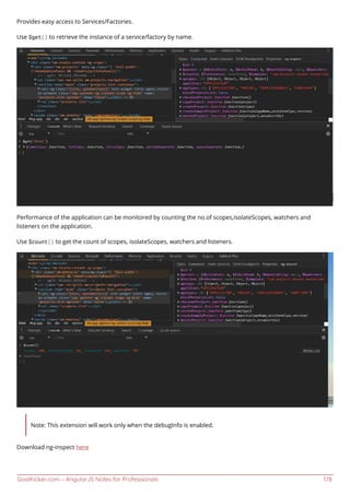 GoalKicker.com – AngularJS Notes for Professionals 178
Provides easy access to Services/Factories.
Use $get() to retrieve the instance of a service/factory by name.
Performance of the application can be monitored by counting the no.of scopes,isolateScopes, watchers and
listeners on the application.
Use $count() to get the count of scopes, isolateScopes, watchers and listeners.
Note: This extension will work only when the debugInfo is enabled.
Download ng-inspect here
 