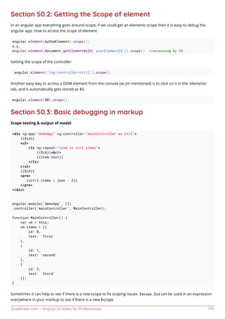 GoalKicker.com – AngularJS Notes for Professionals 179
Section 50.2: Getting the Scope of element
In an angular app everything goes around scope, if we could get an elements scope then it is easy to debug the
angular app. How to access the scope of element:
angular.element(myDomElement).scope();
e.g.
angular.element(document.getElementById('yourElementId')).scope() //accessing by ID
Getting the scope of the controller:
angular.element('[ng-controller=ctrl]').scope()
Another easy way to access a DOM element from the console (as jm mentioned) is to click on it in the 'elements'
tab, and it automatically gets stored as $0.
angular.element($0).scope();
Section 50.3: Basic debugging in markup
Scope testing & output of model
<div ng-app="demoApp" ng-controller="mainController as ctrl">
{{$id}}
<ul>
<li ng-repeat="item in ctrl.items">
{{$id}}<br/>
{{item.text}}
</li>
</ul>
{{$id}}
<pre>
{{ctrl.items | json : 2}}
</pre>
</div>
angular.module('demoApp', [])
.controller('mainController', MainController);
function MainController() {
var vm = this;
vm.items = [{
id: 0,
text: 'first'
},
{
id: 1,
text: 'second'
},
{
id: 2,
text: 'third'
}];
}
Sometimes it can help to see if there is a new scope to ﬁx scoping issues. $scope.$id can be used in an expression
everywhere in your markup to see if there is a new $scope.
 