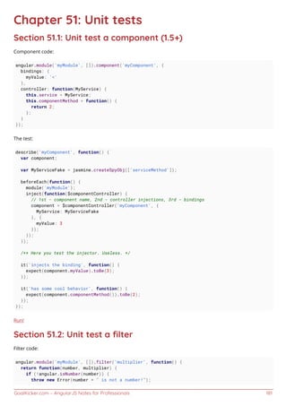GoalKicker.com – AngularJS Notes for Professionals 181
Chapter 51: Unit tests
Section 51.1: Unit test a component (1.5+)
Component code:
angular.module('myModule', []).component('myComponent', {
bindings: {
myValue: '<'
},
controller: function(MyService) {
this.service = MyService;
this.componentMethod = function() {
return 2;
};
}
});
The test:
describe('myComponent', function() {
var component;
var MyServiceFake = jasmine.createSpyObj(['serviceMethod']);
beforeEach(function() {
module('myModule');
inject(function($componentController) {
// 1st - component name, 2nd - controller injections, 3rd - bindings
component = $componentController('myComponent', {
MyService: MyServiceFake
}, {
myValue: 3
});
});
});
/** Here you test the injector. Useless. */
it('injects the binding', function() {
expect(component.myValue).toBe(3);
});
it('has some cool behavior', function() {
expect(component.componentMethod()).toBe(2);
});
});
Run!
Section 51.2: Unit test a ﬁlter
Filter code:
angular.module('myModule', []).filter('multiplier', function() {
return function(number, multiplier) {
if (!angular.isNumber(number)) {
throw new Error(number + " is not a number!");
 