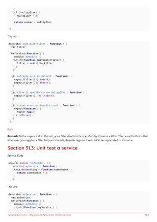 GoalKicker.com – AngularJS Notes for Professionals 182
}
if (!multiplier) {
multiplier = 2;
}
return number * multiplier;
}
});
The test:
describe('multiplierFilter', function() {
var filter;
beforeEach(function() {
module('myModule');
inject(function(multiplierFilter) {
filter = multiplierFilter;
});
});
it('multiply by 2 by default', function() {
expect(filter(2)).toBe(4);
expect(filter(3)).toBe(6);
});
it('allow to specify custom multiplier', function() {
expect(filter(2, 4)).toBe(8);
});
it('throws error on invalid input', function() {
expect(function() {
filter(null);
}).toThrow();
});
});
Run!
Remark: In the inject call in the test, your ﬁlter needs to be speciﬁed by its name + Filter. The cause for this is that
whenever you register a ﬁlter for your module, Angular register it with a Filter appended to its name.
Section 51.3: Unit test a service
Service Code
angular.module('myModule', [])
.service('myService', function() {
this.doSomething = function(someNumber) {
return someNumber + 2;
}
});
The test
describe('myService', function() {
var myService;
beforeEach(function() {
module('myModule');
inject(function(_myService_) {
 