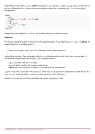 GoalKicker.com – AngularJS Notes for Professionals 12
We tell Angular which portion of our DOM to treat as the master template using the ng-app directive. A directive is a
custom attribute or element that the Angular template compiler knows how to deal with. Let's add an ng-app
directive now:
<html>
<head>
<script src="/angular.js"></script>
</head>
<body ng-app>
{{ 'Hello' + 'World' }}
</body>
</html>
I've now told the body element to be the root template. Anything in it will be compiled.
Directives
Directives are compiler directives. They extend the capabilities of the Angular DOM compiler. This is why Misko, the
creator of Angular, describes Angular as:
"What a web browser would have been had it been built for web applications.
We literally create new HTML attributes and elements, and have Angular compile them into an app. ng-app is a
directive that simply turns on the compiler. Other directives include:
ng-click, which adds a click handler,
ng-hide, which conditionally hides an element, and
<form>, which adds additional behaviour to a standard HTML form element.
Angular comes with around 100 built-in directives which allow you to accomplish most common tasks. We can also
write our own, and these will be treated in the same way as the built in directives.
We build an Angular app out of a series of directives, wired together with HTML.
 