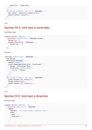 GoalKicker.com – AngularJS Notes for Professionals 183
myService = _myService_;
});
});
it('should increment `num` by 2', function() {
var result = myService.doSomething(4);
expect(result).toEqual(6);
});
});
Run!
Section 51.4: Unit test a controller
Controller code:
angular.module('myModule', [])
.controller('myController', function($scope) {
$scope.num = 2;
$scope.doSomething = function() {
$scope.num += 2;
}
});
The test:
describe('myController', function() {
var $scope;
beforeEach(function() {
module('myModule');
inject(function($controller, $rootScope) {
$scope = $rootScope.$new();
$controller('myController', {
'$scope': $scope
})
});
});
it('should increment `num` by 2', function() {
expect($scope.num).toEqual(2);
$scope.doSomething();
expect($scope.num).toEqual(4);
});
});
Run!
Section 51.5: Unit test a directive
Directive code
angular.module('myModule', [])
.directive('myDirective', function() {
return {
template: '<div>{{greeting}} {{name}}!</div>',
scope: {
name: '=',
greeting: '@'
}
};
 