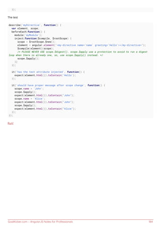 GoalKicker.com – AngularJS Notes for Professionals 184
});
The test
describe('myDirective', function() {
var element, scope;
beforeEach(function() {
module('myModule');
inject(function($compile, $rootScope) {
scope = $rootScope.$new();
element = angular.element("<my-directive name='name' greeting='Hello'></my-directive>");
$compile(element)(scope);
/* PLEASE NEVER USE scope.$digest(). scope.$apply use a protection to avoid to run a digest
loop when there is already one, so, use scope.$apply() instead. */
scope.$apply();
})
});
it('has the text attribute injected', function() {
expect(element.html()).toContain('Hello');
});
it('should have proper message after scope change', function() {
scope.name = 'John';
scope.$apply();
expect(element.html()).toContain("John");
scope.name = 'Alice';
expect(element.html()).toContain("John");
scope.$apply();
expect(element.html()).toContain("Alice");
});
});
Run!
 