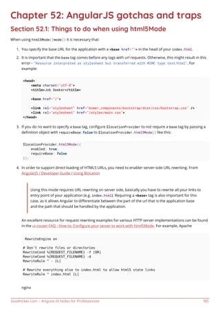 GoalKicker.com – AngularJS Notes for Professionals 185
Chapter 52: AngularJS gotchas and traps
Section 52.1: Things to do when using html5Mode
When using html5Mode([mode]) it is necessary that:
You specify the base URL for the application with a <base href=""> in the head of your index.html.1.
It is important that the base tag comes before any tags with url requests. Otherwise, this might result in this2.
error - "Resource interpreted as stylesheet but transferred with MIME type text/html". For
example:
<head>
<meta charset="utf-8">
<title>Job Seeker</title>
<base href="/">
<link rel="stylesheet" href="bower_components/bootstrap/dist/css/bootstrap.css" />
<link rel="stylesheet" href="/styles/main.css">
</head>
If you do no want to specify a base tag, conﬁgure $locationProvider to not require a base tag by passing a3.
deﬁnition object with requireBase:false to $locationProvider.html5Mode() like this:
$locationProvider.html5Mode({
enabled: true,
requireBase: false
});
In order to support direct loading of HTML5 URLs, you need to enabler server-side URL rewriting. From4.
AngularJS / Developer Guide / Using $location
Using this mode requires URL rewriting on server side, basically you have to rewrite all your links to
entry point of your application (e.g. index.html). Requiring a <base> tag is also important for this
case, as it allows Angular to diﬀerentiate between the part of the url that is the application base
and the path that should be handled by the application.
An excellent resource for request rewriting examples for various HTTP server implementations can be found
in the ui-router FAQ - How to: Conﬁgure your server to work with html5Mode. For example, Apache
RewriteEngine on
# Don't rewrite files or directories
RewriteCond %{REQUEST_FILENAME} -f [OR]
RewriteCond %{REQUEST_FILENAME} -d
RewriteRule ^ - [L]
# Rewrite everything else to index.html to allow html5 state links
RewriteRule ^ index.html [L]
nginx
 