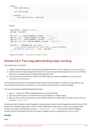 GoalKicker.com – AngularJS Notes for Professionals 186
server {
server_name my-app;
root /path/to/app;
location / {
try_files $uri $uri/ /index.html;
}
}
Express
var express = require('express');
var app = express();
app.use('/js', express.static(__dirname + '/js'));
app.use('/dist', express.static(__dirname + '/../dist'));
app.use('/css', express.static(__dirname + '/css'));
app.use('/partials', express.static(__dirname + '/partials'));
app.all('/*', function(req, res, next) {
// Just send the index.html for other files to support HTML5Mode
res.sendFile('index.html', { root: __dirname });
});
app.listen(3006); //the port you want to use
Section 52.2: Two-way data binding stops working
One should have in mind that:
Angular's data binding relies on JavaScript’s prototypal inheritance, thus it's subject to variable shadowing.1.
A child scope normally prototypically inherits from its parent scope. One exception to this rule is a directive2.
which has an isolated scope as it doesn't prototypically inherit.
There are some directives which create a new child scope: ng-repeat, ng-switch, ng-view, ng-if, ng-3.
controller, ng-include, etc.
This means that when you try to two-way bind some data to a primitive which is inside of a child scope (or vice-
versa), things may not work as expected. Here's an example of how easily is to "break" AngularJS.
This issue can easily be avoided following these steps:
Have a "." inside your HTML template whenever you bind some data1.
Use controllerAs syntax as it promotes the use of binding to a "dotted" object2.
$parent can be used to access parent scope variables rather than child scope. like inside ng-if we can use3.
ng-model="$parent.foo"..
An alternative for the above is to bind ngModel to a getter/setter function that will update the cached version of the
model when called with arguments, or return it when called without arguments. In order to use a getter/setter
function, you need to add ng-model-options="{ getterSetter: true }" to the element with the ngModal
attribute, and to call the getter function if you want to display its value in expression (Working example).
Example
View:
 