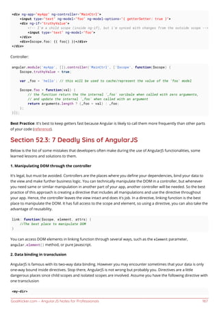 GoalKicker.com – AngularJS Notes for Professionals 187
<div ng-app="myApp" ng-controller="MainCtrl">
<input type="text" ng-model="foo" ng-model-options="{ getterSetter: true }">
<div ng-if="truthyValue">
<!-- I'm a child scope (inside ng-if), but i'm synced with changes from the outside scope -->
<input type="text" ng-model="foo">
</div>
<div>$scope.foo: {{ foo() }}</div>
</div>
Controller:
angular.module('myApp', []).controller('MainCtrl', ['$scope', function($scope) {
$scope.truthyValue = true;
var _foo = 'hello'; // this will be used to cache/represent the value of the 'foo' model
$scope.foo = function(val) {
// the function return the the internal '_foo' varibale when called with zero arguments,
// and update the internal `_foo` when called with an argument
return arguments.length ? (_foo = val) : _foo;
};
}]);
Best Practice: It's best to keep getters fast because Angular is likely to call them more frequently than other parts
of your code (reference).
Section 52.3: 7 Deadly Sins of AngularJS
Below is the list of some mistakes that developers often make during the use of AngularJS functionalities, some
learned lessons and solutions to them.
1. Manipulating DOM through the controller
It's legal, but must be avoided. Controllers are the places where you deﬁne your dependencies, bind your data to
the view and make further business logic. You can technically manipulate the DOM in a controller, but whenever
you need same or similar manipulation in another part of your app, another controller will be needed. So the best
practice of this approach is creating a directive that includes all manipulations and use the directive throughout
your app. Hence, the controller leaves the view intact and does it's job. In a directive, linking function is the best
place to manipulate the DOM. It has full access to the scope and element, so using a directive, you can also take the
advantage of reusability.
link: function($scope, element, attrs) {
//The best place to manipulate DOM
}
You can access DOM elements in linking function through several ways, such as the element parameter,
angular.element() method, or pure Javascript.
2. Data binding in transclusion
AngularJS is famous with its two-way data binding. However you may encounter sometimes that your data is only
one-way bound inside directives. Stop there, AngularJS is not wrong but probably you. Directives are a little
dangerous places since child scopes and isolated scopes are involved. Assume you have the following directive with
one transclusion
<my-dir>
 