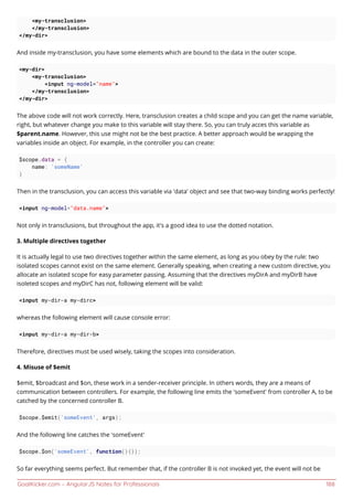 GoalKicker.com – AngularJS Notes for Professionals 188
<my-transclusion>
</my-transclusion>
</my-dir>
And inside my-transclusion, you have some elements which are bound to the data in the outer scope.
<my-dir>
<my-transclusion>
<input ng-model="name">
</my-transclusion>
</my-dir>
The above code will not work correctly. Here, transclusion creates a child scope and you can get the name variable,
right, but whatever change you make to this variable will stay there. So, you can truly acces this variable as
$parent.name. However, this use might not be the best practice. A better approach would be wrapping the
variables inside an object. For example, in the controller you can create:
$scope.data = {
name: 'someName'
}
Then in the transclusion, you can access this variable via 'data' object and see that two-way binding works perfectly!
<input ng-model="data.name">
Not only in transclusions, but throughout the app, it's a good idea to use the dotted notation.
3. Multiple directives together
It is actually legal to use two directives together within the same element, as long as you obey by the rule: two
isolated scopes cannot exist on the same element. Generally speaking, when creating a new custom directive, you
allocate an isolated scope for easy parameter passing. Assuming that the directives myDirA and myDirB have
isoleted scopes and myDirC has not, following element will be valid:
<input my-dir-a my-dirc>
whereas the following element will cause console error:
<input my-dir-a my-dir-b>
Therefore, directives must be used wisely, taking the scopes into consideration.
4. Misuse of $emit
$emit, $broadcast and $on, these work in a sender-receiver principle. In others words, they are a means of
communication between controllers. For example, the following line emits the 'someEvent' from controller A, to be
catched by the concerned controller B.
$scope.$emit('someEvent', args);
And the following line catches the 'someEvent'
$scope.$on('someEvent', function(){});
So far everything seems perfect. But remember that, if the controller B is not invoked yet, the event will not be
 