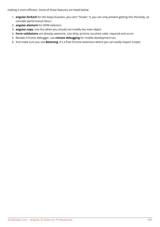 GoalKicker.com – AngularJS Notes for Professionals 190
making it more eﬃcient. Some of these features are listed below:
angular.forEach for the loops (Caution, you can't "break;" it, you can only prevent getting into the body, so1.
consider performance here.)
angular.element for DOM selectors2.
angular.copy: Use this when you should not modify the main object3.
Form validations are already awesome. Use dirty, pristine, touched, valid, required and so on.4.
Besides Chrome debugger, use remote debugging for mobile development too.5.
And make sure you use Batarang. It's a free Chrome extension where you can easily inspect scopes6.
.
 
