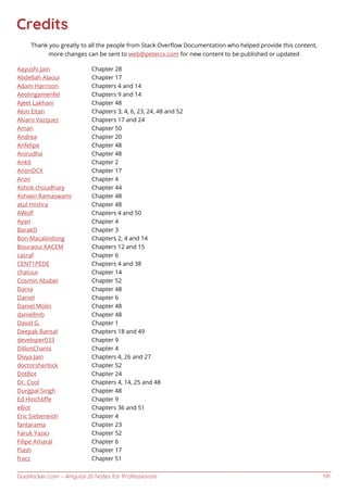 GoalKicker.com – AngularJS Notes for Professionals 191
Credits
Thank you greatly to all the people from Stack Overﬂow Documentation who helped provide this content,
more changes can be sent to web@petercv.com for new content to be published or updated
Aayushi Jain Chapter 28
Abdellah Alaoui Chapter 17
Adam Harrison Chapters 4 and 14
Aeolingamenfel Chapters 9 and 14
Ajeet Lakhani Chapter 48
Alon Eitan Chapters 3, 4, 6, 23, 24, 48 and 52
Alvaro Vazquez Chapters 17 and 24
Aman Chapter 50
Andrea Chapter 20
Anfelipe Chapter 48
Anirudha Chapter 48
Ankit Chapter 2
AnonDCX Chapter 17
Aron Chapter 4
Ashok choudhary Chapter 44
Ashwin Ramaswami Chapter 48
atul mishra Chapter 48
AWolf Chapters 4 and 50
Ayan Chapter 4
BarakD Chapter 3
Bon Macalindong Chapters 2, 4 and 14
Bouraoui KACEM Chapters 12 and 15
casraf Chapter 6
CENT1PEDE Chapters 4 and 38
chatuur Chapter 14
Cosmin Ababei Chapter 52
Dania Chapter 48
Daniel Chapter 6
Daniel Molin Chapter 48
daniellmb Chapter 48
David G. Chapter 1
Deepak Bansal Chapters 18 and 49
developer033 Chapter 9
DillonChanis Chapter 4
Divya Jain Chapters 4, 26 and 27
doctorsherlock Chapter 52
DotBot Chapter 24
Dr. Cool Chapters 4, 14, 25 and 48
Durgpal Singh Chapter 48
Ed Hinchliﬀe Chapter 9
elliot Chapters 36 and 51
Eric Siebeneich Chapter 4
fantarama Chapter 23
Faruk Yazıcı Chapter 52
Filipe Amaral Chapter 6
Flash Chapter 17
fracz Chapter 51
 