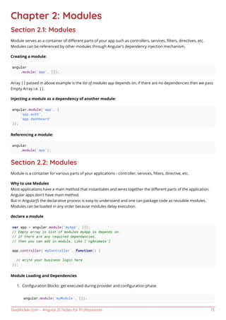 GoalKicker.com – AngularJS Notes for Professionals 13
Chapter 2: Modules
Section 2.1: Modules
Module serves as a container of diﬀerent parts of your app such as controllers, services, ﬁlters, directives, etc.
Modules can be referenced by other modules through Angular's dependency injection mechanism.
Creating a module:
angular
.module('app', []);
Array [] passed in above example is the list of modules app depends on, if there are no dependencies then we pass
Empty Array i.e. [].
Injecting a module as a dependency of another module:
angular.module('app', [
'app.auth',
'app.dashboard'
]);
Referencing a module:
angular
.module('app');
Section 2.2: Modules
Module is a container for various parts of your applications - controller, services, ﬁlters, directive, etc.
Why to use Modules
Most applications have a main method that instantiates and wires together the diﬀerent parts of the application.
Angular apps don't have main method.
But in AngularJS the declarative process is easy to understand and one can package code as reusable modules.
Modules can be loaded in any order because modules delay execution.
declare a module
var app = angular.module('myApp', []);
// Empty array is list of modules myApp is depends on.
// if there are any required dependancies,
// then you can add in module, Like ['ngAnimate']
app.controller('myController', function() {
// write your business logic here
});
Module Loading and Dependencies
Conﬁguration Blocks: get executed during provider and conﬁguration phase.1.
angular.module('myModule', []).
 