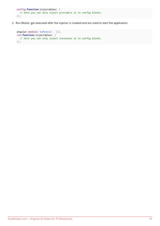 GoalKicker.com – AngularJS Notes for Professionals 14
config(function(injectables) {
// here you can only inject providers in to config blocks.
});
Run Blocks: get executed after the injector is created and are used to start the application.2.
angular.module('myModule', []).
run(function(injectables) {
// here you can only inject instances in to config blocks.
});
 