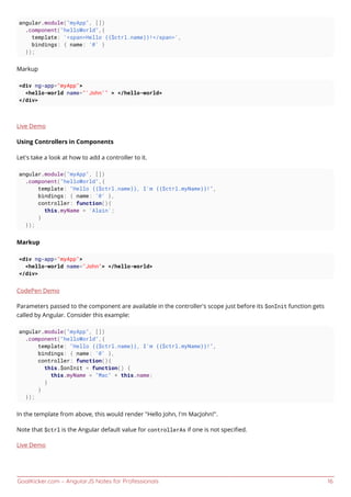 GoalKicker.com – AngularJS Notes for Professionals 16
angular.module("myApp", [])
.component("helloWorld",{
template: '<span>Hello {{$ctrl.name}}!</span>',
bindings: { name: '@' }
});
Markup
<div ng-app="myApp">
<hello-world name="'John'" > </hello-world>
</div>
Live Demo
Using Controllers in Components
Let’s take a look at how to add a controller to it.
angular.module("myApp", [])
.component("helloWorld",{
template: "Hello {{$ctrl.name}}, I'm {{$ctrl.myName}}!",
bindings: { name: '@' },
controller: function(){
this.myName = 'Alain';
}
});
Markup
<div ng-app="myApp">
<hello-world name="John"> </hello-world>
</div>
CodePen Demo
Parameters passed to the component are available in the controller's scope just before its $onInit function gets
called by Angular. Consider this example:
angular.module("myApp", [])
.component("helloWorld",{
template: "Hello {{$ctrl.name}}, I'm {{$ctrl.myName}}!",
bindings: { name: '@' },
controller: function(){
this.$onInit = function() {
this.myName = "Mac" + this.name;
}
}
});
In the template from above, this would render "Hello John, I'm MacJohn!".
Note that $ctrl is the Angular default value for controllerAs if one is not speciﬁed.
Live Demo
 