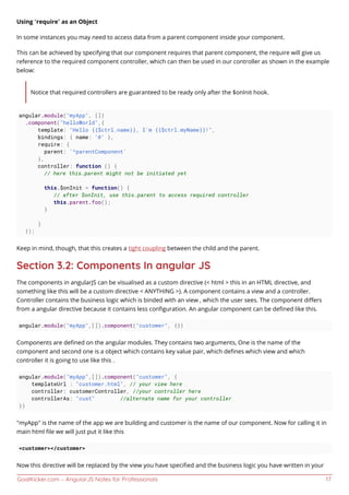 GoalKicker.com – AngularJS Notes for Professionals 17
Using “require” as an Object
In some instances you may need to access data from a parent component inside your component.
This can be achieved by specifying that our component requires that parent component, the require will give us
reference to the required component controller, which can then be used in our controller as shown in the example
below:
Notice that required controllers are guaranteed to be ready only after the $onInit hook.
angular.module("myApp", [])
.component("helloWorld",{
template: "Hello {{$ctrl.name}}, I'm {{$ctrl.myName}}!",
bindings: { name: '@' },
require: {
parent: '^parentComponent'
},
controller: function () {
// here this.parent might not be initiated yet
this.$onInit = function() {
// after $onInit, use this.parent to access required controller
this.parent.foo();
}
}
});
Keep in mind, though, that this creates a tight coupling between the child and the parent.
Section 3.2: Components In angular JS
The components in angularJS can be visualised as a custom directive (< html > this in an HTML directive, and
something like this will be a custom directive < ANYTHING >). A component contains a view and a controller.
Controller contains the business logic which is binded with an view , which the user sees. The component diﬀers
from a angular directive because it contains less conﬁguration. An angular component can be deﬁned like this.
angular.module("myApp",[]).component("customer", {})
Components are deﬁned on the angular modules. They contains two arguments, One is the name of the
component and second one is a object which contains key value pair, which deﬁnes which view and which
controller it is going to use like this .
angular.module("myApp",[]).component("customer", {
templateUrl : "customer.html", // your view here
controller: customerController, //your controller here
controllerAs: "cust" //alternate name for your controller
})
"myApp" is the name of the app we are building and customer is the name of our component. Now for calling it in
main html ﬁle we will just put it like this
<customer></customer>
Now this directive will be replaced by the view you have speciﬁed and the business logic you have written in your
 