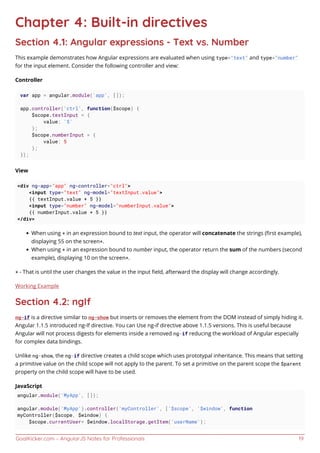 GoalKicker.com – AngularJS Notes for Professionals 19
Chapter 4: Built-in directives
Section 4.1: Angular expressions - Text vs. Number
This example demonstrates how Angular expressions are evaluated when using type="text" and type="number"
for the input element. Consider the following controller and view:
Controller
var app = angular.module('app', []);
app.controller('ctrl', function($scope) {
$scope.textInput = {
value: '5'
};
$scope.numberInput = {
value: 5
};
});
View
<div ng-app="app" ng-controller="ctrl">
<input type="text" ng-model="textInput.value">
{{ textInput.value + 5 }}
<input type="number" ng-model="numberInput.value">
{{ numberInput.value + 5 }}
</div>
When using + in an expression bound to text input, the operator will concatenate the strings (ﬁrst example),
displaying 55 on the screen*.
When using + in an expression bound to number input, the operator return the sum of the numbers (second
example), displaying 10 on the screen*.
* - That is until the user changes the value in the input ﬁeld, afterward the display will change accordingly.
Working Example
Section 4.2: ngIf
ng-if is a directive similar to ng-show but inserts or removes the element from the DOM instead of simply hiding it.
Angular 1.1.5 introduced ng-If directive. You can Use ng-if directive above 1.1.5 versions. This is useful because
Angular will not process digests for elements inside a removed ng-if reducing the workload of Angular especially
for complex data bindings.
Unlike ng-show, the ng-if directive creates a child scope which uses prototypal inheritance. This means that setting
a primitive value on the child scope will not apply to the parent. To set a primitive on the parent scope the $parent
property on the child scope will have to be used.
JavaScript
angular.module('MyApp', []);
angular.module('MyApp').controller('myController', ['$scope', '$window', function
myController($scope, $window) {
$scope.currentUser= $window.localStorage.getItem('userName');
 