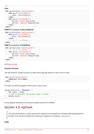 GoalKicker.com – AngularJS Notes for Professionals 20
}]);
View
<div ng-controller="myController">
<div ng-if="currentUser">
Hello, {{currentUser}}
</div>
<div ng-if="!currentUser">
<a href="/login">Log In</a>
<a href="/register">Register</a>
</div>
</div>
DOM If currentUser Is Not Undeﬁned
<div ng-controller="myController">
<div ng-if="currentUser">
Hello, {{currentUser}}
</div>
<!-- ng-if: !currentUser -->
</div>
DOM If currentUser Is Undeﬁned
<div ng-controller="myController">
<!-- ng-if: currentUser -->
<div ng-if="!currentUser">
<a href="/login">Log In</a>
<a href="/register">Register</a>
</div>
</div>
Working Example
Function Promise
The ngIf directive accepts functions as well, which logically require to return true or false.
<div ng-if="myFunction()">
<span>Span text</span>
</div>
The span text will only appear if the function returns true.
$scope.myFunction = function() {
var result = false;
// Code to determine the boolean value of result
return result;
};
As any Angular expression the function accepts any kind of variables.
Section 4.3: ngCloak
The ngCloak directive is used to prevent the Angular html template from being brieﬂy displayed by the
browser in its raw (uncompiled) form while your application is loading. - View source
HTML
 