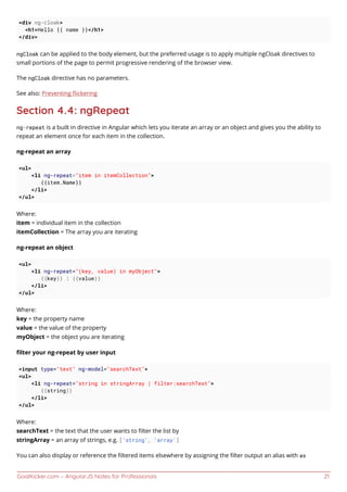 GoalKicker.com – AngularJS Notes for Professionals 21
<div ng-cloak>
<h1>Hello {{ name }}</h1>
</div>
ngCloak can be applied to the body element, but the preferred usage is to apply multiple ngCloak directives to
small portions of the page to permit progressive rendering of the browser view.
The ngCloak directive has no parameters.
See also: Preventing ﬂickering
Section 4.4: ngRepeat
ng-repeat is a built in directive in Angular which lets you iterate an array or an object and gives you the ability to
repeat an element once for each item in the collection.
ng-repeat an array
<ul>
<li ng-repeat="item in itemCollection">
{{item.Name}}
</li>
</ul>
Where:
item = individual item in the collection
itemCollection = The array you are iterating
ng-repeat an object
<ul>
<li ng-repeat="(key, value) in myObject">
{{key}} : {{value}}
</li>
</ul>
Where:
key = the property name
value = the value of the property
myObject = the object you are iterating
ﬁlter your ng-repeat by user input
<input type="text" ng-model="searchText">
<ul>
<li ng-repeat="string in stringArray | filter:searchText">
{{string}}
</li>
</ul>
Where:
searchText = the text that the user wants to ﬁlter the list by
stringArray = an array of strings, e.g. ['string', 'array']
You can also display or reference the ﬁltered items elsewhere by assigning the ﬁlter output an alias with as
 