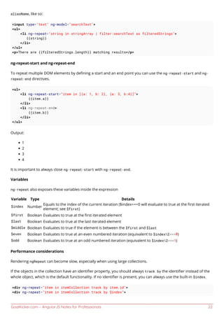 GoalKicker.com – AngularJS Notes for Professionals 22
aliasName, like so:
<input type="text" ng-model="searchText">
<ul>
<li ng-repeat="string in stringArray | filter:searchText as filteredStrings">
{{string}}
</li>
</ul>
<p>There are {{filteredStrings.length}} matching results</p>
ng-repeat-start and ng-repeat-end
To repeat multiple DOM elements by deﬁning a start and an end point you can use the ng-repeat-start and ng-
repeat-end directives.
<ul>
<li ng-repeat-start="item in [{a: 1, b: 2}, {a: 3, b:4}]">
{{item.a}}
</li>
<li ng-repeat-end>
{{item.b}}
</li>
</ul>
Output:
1
2
3
4
It is important to always close ng-repeat-start with ng-repeat-end.
Variables
ng-repeat also exposes these variables inside the expression
Variable Type Details
$index Number
Equals to the index of the current iteration ($index===0 will evaluate to true at the ﬁrst iterated
element; see $first)
$first Boolean Evaluates to true at the ﬁrst iterated element
$last Boolean Evaluates to true at the last iterated element
$middle Boolean Evaluates to true if the element is between the $first and $last
$even Boolean Evaluates to true at an even numbered iteration (equivalent to $index%2===0)
$odd Boolean Evaluates to true at an odd numbered iteration (equivalent to $index%2===1)
Performance considerations
Rendering ngRepeat can become slow, especially when using large collections.
If the objects in the collection have an identiﬁer property, you should always track by the identiﬁer instead of the
whole object, which is the default functionality. If no identiﬁer is present, you can always use the built-in $index.
<div ng-repeat="item in itemCollection track by item.id">
<div ng-repeat="item in itemCollection track by $index">
 