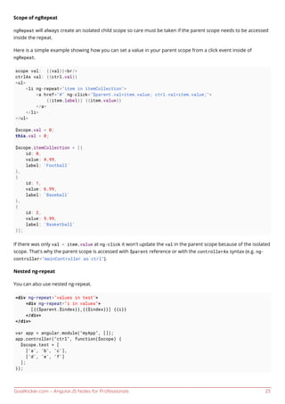 GoalKicker.com – AngularJS Notes for Professionals 23
Scope of ngRepeat
ngRepeat will always create an isolated child scope so care must be taken if the parent scope needs to be accessed
inside the repeat.
Here is a simple example showing how you can set a value in your parent scope from a click event inside of
ngRepeat.
scope val: {{val}}<br/>
ctrlAs val: {{ctrl.val}}
<ul>
<li ng-repeat="item in itemCollection">
<a href="#" ng-click="$parent.val=item.value; ctrl.val=item.value;">
{{item.label}} {{item.value}}
</a>
</li>
</ul>
$scope.val = 0;
this.val = 0;
$scope.itemCollection = [{
id: 0,
value: 4.99,
label: 'Football'
},
{
id: 1,
value: 6.99,
label: 'Baseball'
},
{
id: 2,
value: 9.99,
label: 'Basketball'
}];
If there was only val = item.value at ng-click it won't update the val in the parent scope because of the isolated
scope. That's why the parent scope is accessed with $parent reference or with the controllerAs syntax (e.g. ng-
controller="mainController as ctrl").
Nested ng-repeat
You can also use nested ng-repeat.
<div ng-repeat="values in test">
<div ng-repeat="i in values">
[{{$parent.$index}},{{$index}}] {{i}}
</div>
</div>
var app = angular.module("myApp", []);
app.controller("ctrl", function($scope) {
$scope.test = [
['a', 'b', 'c'],
['d', 'e', 'f']
];
});
 