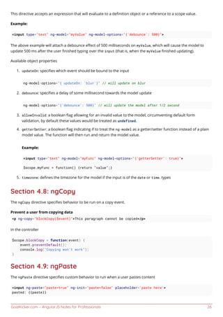 GoalKicker.com – AngularJS Notes for Professionals 26
This directive accepts an expression that will evaluate to a deﬁnition object or a reference to a scope value.
Example:
<input type="text" ng-model="myValue" ng-model-options="{'debounce': 500}">
The above example will attach a debounce eﬀect of 500 milliseconds on myValue, which will cause the model to
update 500 ms after the user ﬁnished typing over the input (that is, when the myValue ﬁnished updating).
Available object properties
updateOn: speciﬁes which event should be bound to the input1.
ng-model-options="{ updateOn: 'blur'}" // will update on blur
debounce: speciﬁes a delay of some millisecond towards the model update2.
ng-model-options="{'debounce': 500}" // will update the model after 1/2 second
allowInvalid: a boolean ﬂag allowing for an invalid value to the model, circumventing default form3.
validation, by default these values would be treated as undefined.
getterSetter: a boolean ﬂag indicating if to treat the ng-model as a getter/setter function instead of a plain4.
model value. The function will then run and return the model value.
Example:
<input type="text" ng-model="myFunc" ng-model-options="{'getterSetter': true}">
$scope.myFunc = function() {return "value";}
timezone: deﬁnes the timezone for the model if the input is of the date or time. types5.
Section 4.8: ngCopy
The ngCopy directive speciﬁes behavior to be run on a copy event.
Prevent a user from copying data
<p ng-copy="blockCopy($event)">This paragraph cannot be copied</p>
In the controller
$scope.blockCopy = function(event) {
event.preventDefault();
console.log("Copying won't work");
}
Section 4.9: ngPaste
The ngPaste directive speciﬁes custom behavior to run when a user pastes content
<input ng-paste="paste=true" ng-init="paste=false" placeholder='paste here'>
pasted: {{paste}}
 