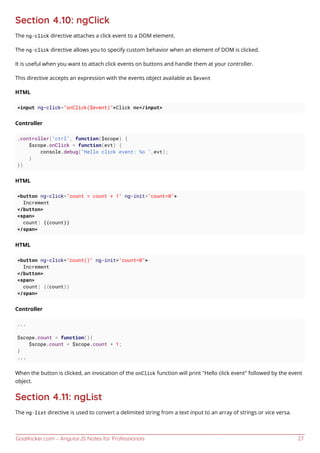 GoalKicker.com – AngularJS Notes for Professionals 27
Section 4.10: ngClick
The ng-click directive attaches a click event to a DOM element.
The ng-click directive allows you to specify custom behavior when an element of DOM is clicked.
It is useful when you want to attach click events on buttons and handle them at your controller.
This directive accepts an expression with the events object available as $event
HTML
<input ng-click="onClick($event)">Click me</input>
Controller
.controller("ctrl", function($scope) {
$scope.onClick = function(evt) {
console.debug("Hello click event: %o ",evt);
}
})
HTML
<button ng-click="count = count + 1" ng-init="count=0">
Increment
</button>
<span>
count: {{count}}
</span>
HTML
<button ng-click="count()" ng-init="count=0">
Increment
</button>
<span>
count: {{count}}
</span>
Controller
...
$scope.count = function(){
$scope.count = $scope.count + 1;
}
...
When the button is clicked, an invocation of the onClick function will print "Hello click event" followed by the event
object.
Section 4.11: ngList
The ng-list directive is used to convert a delimited string from a text input to an array of strings or vice versa.
 