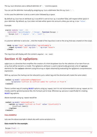 GoalKicker.com – AngularJS Notes for Professionals 28
The ng-list directive uses a default delimiter of ", " (comma space).
You can set the delimiter manually by assigning ng-list a delimeter like this ng-list="; ".
In this case the delimiter is set to a semi colon followed by a space.
By default ng-list has an attribute ng-trim which is set to true. ng-trim when false, will respect white space in
your delimiter. By default, ng-list does not take white space into account unless you set ng-trim="false".
Example:
angular.module('test', [])
.controller('ngListExample', ['$scope', function($scope) {
$scope.list = ['angular', 'is', 'cool!'];
}]);
A customer delimiter is set to be ;. And the model of the input box is set to the array that was created on the scope.
<body ng-app="test" ng-controller="ngListExample">
<input ng-model="list" ng-list="; " ng-trim="false">
</body>
The input box will display with the content: angular; is; cool!
Section 4.12: ngOptions
ngOptions is a directive that simpliﬁes the creation of a html dropdown box for the selection of an item from an
array that will be stored in a model. The ngOptions attribute is used to dynamically generate a list of <option>
elements for the <select> element using the array or object obtained by evaluating the ngOptions comprehension
expression.
With ng-options the markup can be reduced to just a select tag and the directive will create the same select:
<select ng-model="selectedFruitNgOptions"
ng-options="curFruit as curFruit.label for curFruit in fruit">
</select>
There is anther way of creating SELECT options using ng-repeat, but it is not recommended to use ng-repeat as it is
mostly used for general purpose like, the forEach just to loop. Whereas ng-options is speciﬁcally for creating
SELECT tag options.
Above example using ng-repeat would be
<select ng-model="selectedFruit">
<option ng-repeat="curFruit in fruit" value="{{curFruit}}">
{{curFruit.label}}
</option>
</select>
FULL EXAMPLE
Lets see the above example in detail also with some variations in it.
Data model for the example:
$scope.fruit = [
 