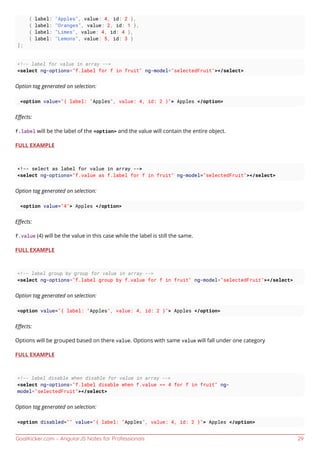 GoalKicker.com – AngularJS Notes for Professionals 29
{ label: "Apples", value: 4, id: 2 },
{ label: "Oranges", value: 2, id: 1 },
{ label: "Limes", value: 4, id: 4 },
{ label: "Lemons", value: 5, id: 3 }
];
<!-- label for value in array -->
<select ng-options="f.label for f in fruit" ng-model="selectedFruit"></select>
Option tag generated on selection:
<option value="{ label: "Apples", value: 4, id: 2 }"> Apples </option>
Eﬀects:
f.label will be the label of the <option> and the value will contain the entire object.
FULL EXAMPLE
<!-- select as label for value in array -->
<select ng-options="f.value as f.label for f in fruit" ng-model="selectedFruit"></select>
Option tag generated on selection:
<option value="4"> Apples </option>
Eﬀects:
f.value (4) will be the value in this case while the label is still the same.
FULL EXAMPLE
<!-- label group by group for value in array -->
<select ng-options="f.label group by f.value for f in fruit" ng-model="selectedFruit"></select>
Option tag generated on selection:
<option value="{ label: "Apples", value: 4, id: 2 }"> Apples </option>
Eﬀects:
Options will be grouped based on there value. Options with same value will fall under one category
FULL EXAMPLE
<!-- label disable when disable for value in array -->
<select ng-options="f.label disable when f.value == 4 for f in fruit" ng-
model="selectedFruit"></select>
Option tag generated on selection:
<option disabled="" value="{ label: "Apples", value: 4, id: 2 }"> Apples </option>
 