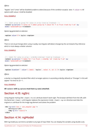 GoalKicker.com – AngularJS Notes for Professionals 30
Eﬀects:
"Apples" and "Limes" will be disabled (unable to select) because of the condition disable when f.value==4. All
options with value=4 shall be disabled
FULL EXAMPLE
<!-- label group by group for value in array track by trackexpr -->
<select ng-options="f.value as f.label group by f.value for f in fruit track by f.id" ng-
model="selectedFruit"></select>
Option tag generated on selection:
<option value="4"> Apples </option>
Eﬀects:
There is not visual change when using trackBy, but Angular will detect changes by the id instead of by reference
which is most always a better solution.
FULL EXAMPLE
<!-- label for value in array | orderBy:orderexpr track by trackexpr -->
<select ng-options="f.label for f in fruit | orderBy:'id' track by f.id" ng-
model="selectedFruit"></select>
Option tag generated on selection:
<option disabled="" value="{ label: "Apples", value: 4, id: 2 }"> Apples </option>
Eﬀects:
orderBy is a AngularJS standard ﬁlter which arranges options in ascending order(by default) so "Oranges" in this will
appear 1st since its id = 1.
FULL EXAMPLE
All <select> with ng-options must have ng-model attached.
Section 4.13: ngSrc
Using Angular markup like {{hash}} in a src attribute doesn't work right. The browser will fetch from the URL with
the literal text {{hash}} until Angular replaces the expression inside {{hash}}. ng-src directive overrides the
original src attribute for the image tag element and solves the problem
<div ng-init="pic = 'pic_angular.jpg'">
<h1>Angular</h1>
<img ng-src="{{pic}}">
</div>
Section 4.14: ngModel
With ng-model you can bind a variable to any type of input ﬁeld. You can display the variable using double curly
 