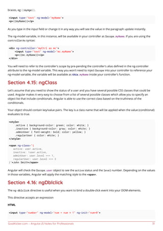 GoalKicker.com – AngularJS Notes for Professionals 31
braces, eg {{myAge}}.
<input type="text" ng-model="myName">
<p>{{myName}}</p>
As you type in the input ﬁeld or change it in any way you will see the value in the paragraph update instantly.
The ng-model variable, in this instance, will be available in your controller as $scope.myName. If you are using the
controllerAs syntax:
<div ng-controller="myCtrl as mc">
<input type="text" ng-model="mc.myName">
<p>{{mc.myName}}</p>
</div>
You will need to refer to the controller's scope by pre-pending the controller's alias deﬁned in the ng-controller
attribute to the ng-model variable. This way you won't need to inject $scope into your controller to reference your
ng-model variable, the variable will be available as this.myName inside your controller's function.
Section 4.15: ngClass
Let's assume that you need to show the status of a user and you have several possible CSS classes that could be
used. Angular makes it very easy to choose from a list of several possible classes which allow you to specify an
object list that include conditionals. Angular is able to use the correct class based on the truthiness of the
conditionals.
Your object should contain key/value pairs. The key is a class name that will be applied when the value (conditional)
evaluates to true.
<style>
.active { background-color: green; color: white; }
.inactive { background-color: gray; color: white; }
.adminUser { font-weight: bold; color: yellow; }
.regularUser { color: white; }
</style>
<span ng-class="{
active: user.active,
inactive: !user.active,
adminUser: user.level === 1,
regularUser: user.level === 2
}">John Smith</span>
Angular will check the $scope.user object to see the active status and the level number. Depending on the values
in those variables, Angular will apply the matching style to the <span>.
Section 4.16: ngDblclick
The ng-dblclick directive is useful when you want to bind a double-click event into your DOM elements.
This directive accepts an expression
HTML
<input type="number" ng-model="num = num + 1" ng-init="num=0">
 
