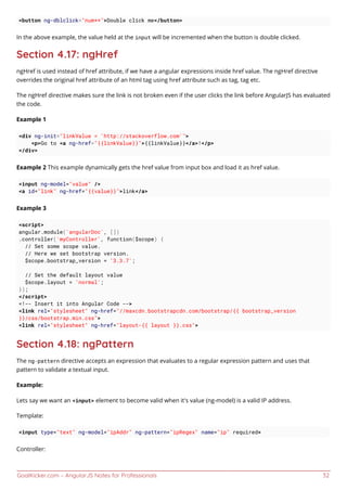 GoalKicker.com – AngularJS Notes for Professionals 32
<button ng-dblclick="num++">Double click me</button>
In the above example, the value held at the input will be incremented when the button is double clicked.
Section 4.17: ngHref
ngHref is used instead of href attribute, if we have a angular expressions inside href value. The ngHref directive
overrides the original href attribute of an html tag using href attribute such as tag, tag etc.
The ngHref directive makes sure the link is not broken even if the user clicks the link before AngularJS has evaluated
the code.
Example 1
<div ng-init="linkValue = 'http://stackoverflow.com'">
<p>Go to <a ng-href="{{linkValue}}">{{linkValue}}</a>!</p>
</div>
Example 2 This example dynamically gets the href value from input box and load it as href value.
<input ng-model="value" />
<a id="link" ng-href="{{value}}">link</a>
Example 3
<script>
angular.module('angularDoc', [])
.controller('myController', function($scope) {
// Set some scope value.
// Here we set bootstrap version.
$scope.bootstrap_version = '3.3.7';
// Set the default layout value
$scope.layout = 'normal';
});
</script>
<!-- Insert it into Angular Code -->
<link rel="stylesheet" ng-href="//maxcdn.bootstrapcdn.com/bootstrap/{{ bootstrap_version
}}/css/bootstrap.min.css">
<link rel="stylesheet" ng-href="layout-{{ layout }}.css">
Section 4.18: ngPattern
The ng-pattern directive accepts an expression that evaluates to a regular expression pattern and uses that
pattern to validate a textual input.
Example:
Lets say we want an <input> element to become valid when it's value (ng-model) is a valid IP address.
Template:
<input type="text" ng-model="ipAddr" ng-pattern="ipRegex" name="ip" required>
Controller:
 