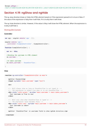 GoalKicker.com – AngularJS Notes for Professionals 33
$scope.ipRegex =
/b(?:(?:25[0-5]|2[0-4][0-9]|[01]?[0-9][0-9]?).){3}(?:25[0-5]|2[0-4][0-9]|[01]?[0-9][0-9]?)b/;
Section 4.19: ngShow and ngHide
The ng-show directive shows or hides the HTML element based on if the expression passed to it is true or false. If
the value of the expression is falsy then it will hide. If it is truthy then it will show.
The ng-hide directive is similar. However, if the value is falsy it will show the HTML element. When the expression is
truthy it will hide it.
Working JSBin Example
Controller:
var app = angular.module('app', []);
angular.module('app')
.controller('ExampleController', ExampleController);
function ExampleController() {
var vm = this;
//Binding the username to HTML element
vm.username = '';
//A taken username
vm.taken_username = 'StackOverflow';
}
View
<section ng-controller="ExampleController as main">
<p>Enter Password</p>
<input ng-model="main.username" type="text">
<hr>
<!-- Will always show as long as StackOverflow is not typed in -->
<!-- The expression is always true when it is not StackOverflow -->
<div style="color:green;" ng-show="main.username != main.taken_username">
Your username is free to use!
</div>
<!-- Will only show when StackOverflow is typed in -->
<!-- The expression value becomes falsy -->
<div style="color:red;" ng-hide="main.username != main.taken_username">
Your username is taken!
</div>
<p>Enter 'StackOverflow' in username field to show ngHide directive.</p>
</section>
 