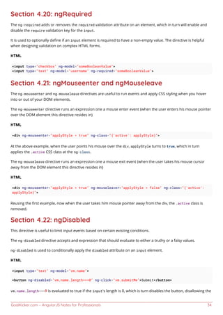 GoalKicker.com – AngularJS Notes for Professionals 34
Section 4.20: ngRequired
The ng-required adds or removes the required validation attribute on an element, which in turn will enable and
disable the require validation key for the input.
It is used to optionally deﬁne if an input element is required to have a non-empty value. The directive is helpful
when designing validation on complex HTML forms.
HTML
<input type="checkbox" ng-model="someBooleanValue">
<input type="text" ng-model="username" ng-required="someBooleanValue">
Section 4.21: ngMouseenter and ngMouseleave
The ng-mouseenter and ng-mouseleave directives are useful to run events and apply CSS styling when you hover
into or out of your DOM elements.
The ng-mouseenter directive runs an expression one a mouse enter event (when the user enters his mouse pointer
over the DOM element this directive resides in)
HTML
<div ng-mouseenter="applyStyle = true" ng-class="{'active': applyStyle}">
At the above example, when the user points his mouse over the div, applyStyle turns to true, which in turn
applies the .active CSS class at the ng-class.
The ng-mouseleave directive runs an expression one a mouse exit event (when the user takes his mouse cursor
away from the DOM element this directive resides in)
HTML
<div ng-mouseenter="applyStyle = true" ng-mouseleaver="applyStyle = false" ng-class="{'active':
applyStyle}">
Reusing the ﬁrst example, now when the user takes him mouse pointer away from the div, the .active class is
removed.
Section 4.22: ngDisabled
This directive is useful to limit input events based on certain existing conditions.
The ng-disabled directive accepts and expression that should evaluate to either a truthy or a falsy values.
ng-disabled is used to conditionally apply the disabled attribute on an input element.
HTML
<input type="text" ng-model="vm.name">
<button ng-disabled="vm.name.length===0" ng-click="vm.submitMe">Submit</button>
vm.name.length===0 is evaluated to true if the input's length is 0, which is turn disables the button, disallowing the
 