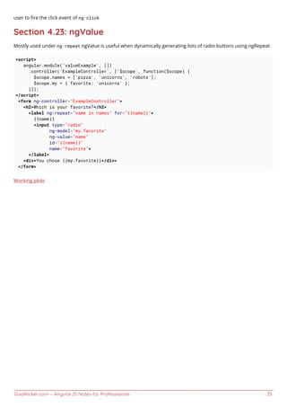 GoalKicker.com – AngularJS Notes for Professionals 35
user to ﬁre the click event of ng-click
Section 4.23: ngValue
Mostly used under ng-repeat ngValue is useful when dynamically generating lists of radio buttons using ngRepeat
<script>
angular.module('valueExample', [])
.controller('ExampleController', ['$scope', function($scope) {
$scope.names = ['pizza', 'unicorns', 'robots'];
$scope.my = { favorite: 'unicorns' };
}]);
</script>
<form ng-controller="ExampleController">
<h2>Which is your favorite?</h2>
<label ng-repeat="name in names" for="{{name}}">
{{name}}
<input type="radio"
ng-model="my.favorite"
ng-value="name"
id="{{name}}"
name="favorite">
</label>
<div>You chose {{my.favorite}}</div>
</form>
Working plnkr
 
