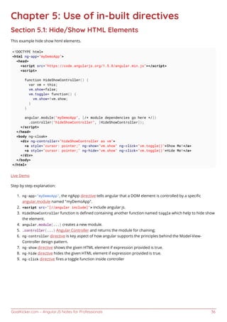 GoalKicker.com – AngularJS Notes for Professionals 36
Chapter 5: Use of in-built directives
Section 5.1: Hide/Show HTML Elements
This example hide show html elements.
<!DOCTYPE html>
<html ng-app="myDemoApp">
<head>
<script src="https://code.angularjs.org/1.5.8/angular.min.js"></script>
<script>
function HideShowController() {
var vm = this;
vm.show=false;
vm.toggle= function() {
vm.show=!vm.show;
}
}
angular.module("myDemoApp", [/* module dependencies go here */])
.controller("hideShowController", [HideShowController]);
</script>
</head>
<body ng-cloak>
<div ng-controller="hideShowController as vm">
<a style="cursor: pointer;" ng-show="vm.show" ng-click="vm.toggle()">Show Me!</a>
<a style="cursor: pointer;" ng-hide="vm.show" ng-click="vm.toggle()">Hide Me!</a>
</div>
</body>
</html>
Live Demo
Step by step explanation:
ng-app="myDemoApp", the ngApp directive tells angular that a DOM element is controlled by a speciﬁc1.
angular.module named "myDemoApp".
<script src="[//angular include]"> include angular js.2.
HideShowController function is deﬁned containing another function named toggle which help to hide show3.
the element.
angular.module(...) creates a new module.4.
.controller(...) Angular Controller and returns the module for chaining;5.
ng-controller directive is key aspect of how angular supports the principles behind the Model-View-6.
Controller design pattern.
ng-show directive shows the given HTML element if expression provided is true.7.
ng-hide directive hides the given HTML element if expression provided is true.8.
ng-click directive ﬁres a toggle function inside controller9.
 