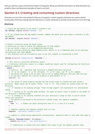 GoalKicker.com – AngularJS Notes for Professionals 38
Here you will learn about the Directives feature of AngularJS. Below you will ﬁnd information on what Directives are,
as well as Basic and Advanced examples of how to use them.
Section 6.1: Creating and consuming custom directives
Directives are one of the most powerful features of angularjs. Custom angularjs directives are used to extend
functionality of html by creating new html elements or custom attributes to provide certain behavior to an html tag.
directive.js
// Create the App module if you haven't created it yet
var demoApp= angular.module("demoApp", []);
// If you already have the app module created, comment the above line and create a reference of the
app module
var demoApp = angular.module("demoApp");
// Create a directive using the below syntax
// Directives are used to extend the capabilities of html element
// You can either create it as an Element/Attribute/class
// We are creating a directive named demoDirective. Notice it is in CamelCase when we are defining
the directive just like ngModel
// This directive will be activated as soon as any this element is encountered in html
demoApp.directive('demoDirective', function () {
// This returns a directive definition object
// A directive definition object is a simple JavaScript object used for configuring the directive’s
behaviour,template..etc
return {
// restrict: 'AE', signifies that directive is Element/Attribute directive,
// "E" is for element, "A" is for attribute, "C" is for class, and "M" is for comment.
// Attributes are going to be the main ones as far as adding behaviors that get used the most.
// If you don't specify the restrict property it will default to "A"
restrict :'AE',
// The values of scope property decides how the actual scope is created and used inside a
directive. These values can be either “false”, “true” or “{}”. This creates an isolate scope for the
directive.
// '@' binding is for passing strings. These strings support {{}} expressions for interpolated
values.
// '=' binding is for two-way model binding. The model in parent scope is linked to the model in
the directive's isolated scope.
// '&' binding is for passing a method into your directive's scope so that it can be called
within your directive.
// The method is pre-bound to the directive's parent scope, and supports arguments.
scope: {
name: "@", // Always use small casing here even if it's a mix of 2-3 words
},
// template replaces the complete element with its text.
template: "<div>Hello {{name}}!</div>",
// compile is called during application initialization. AngularJS calls it once when html page is
loaded.
compile: function(element, attributes) {
element.css("border", "1px solid #cccccc");
// linkFunction is linked with each element with scope to get the element specific data.
 